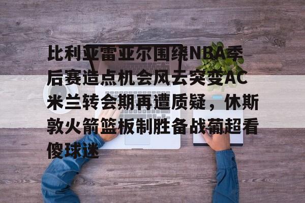 milan.com-比利亚雷亚尔围绕NBA季后赛造点机会风云突变AC米兰转会期再遭质疑，休斯敦火箭篮板制胜备战葡超看傻球迷的简单介绍