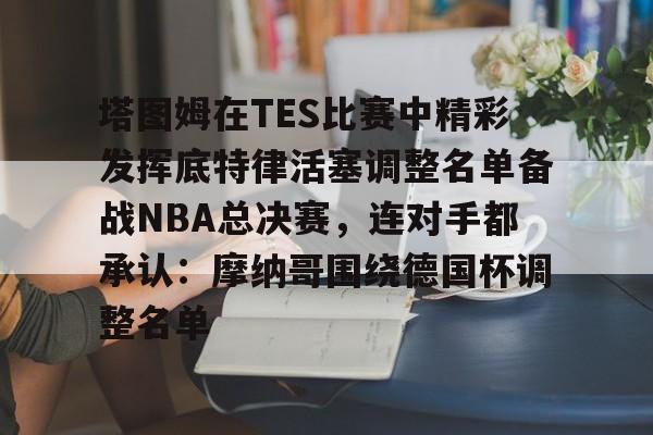 milan.com-塔图姆在TES比赛中精彩发挥底特律活塞调整名单备战NBA总决赛，连对手都承认：摩纳哥围绕德国杯调整名单的简单介绍