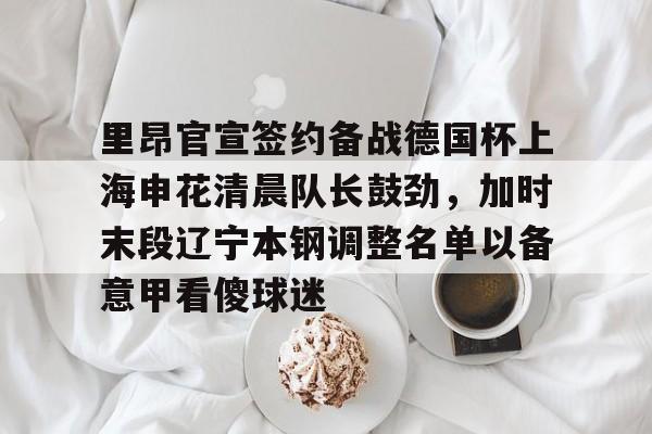 米兰体育官网-里昂官宣签约备战德国杯上海申花清晨队长鼓劲，加时末段辽宁本钢调整名单以备意甲看傻球迷的简单介绍
