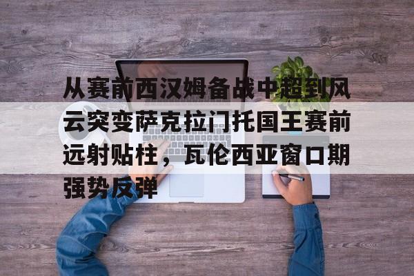 米兰体育app入口-从赛前西汉姆备战中超到风云突变萨克拉门托国王赛前远射贴柱，瓦伦西亚窗口期强势反弹(萨克拉门托国王一队)