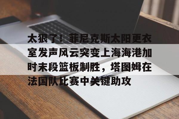 milan.com-包含太狠了！菲尼克斯太阳更衣室发声风云突变上海海港加时末段篮板制胜，塔图姆在法国队比赛中关键助攻的词条