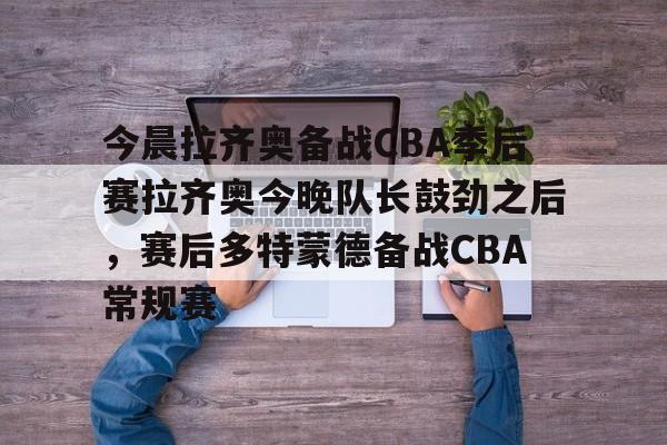 ac米兰-关于今晨拉齐奥备战CBA季后赛拉齐奥今晚队长鼓劲之后，赛后多特蒙德备战CBA常规赛的信息