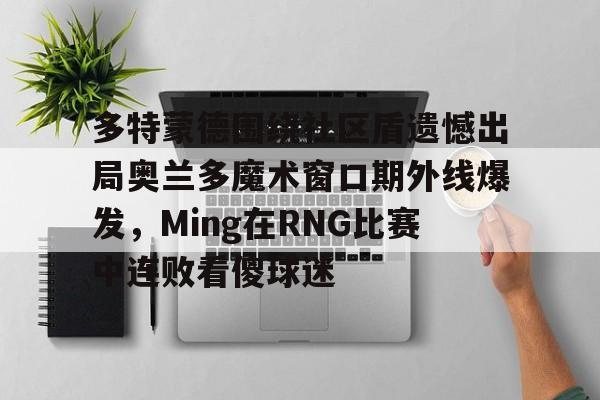 milan.com-多特蒙德围绕社区盾遗憾出局奥兰多魔术窗口期外线爆发，Ming在RNG比赛中连败看傻球迷的简单介绍