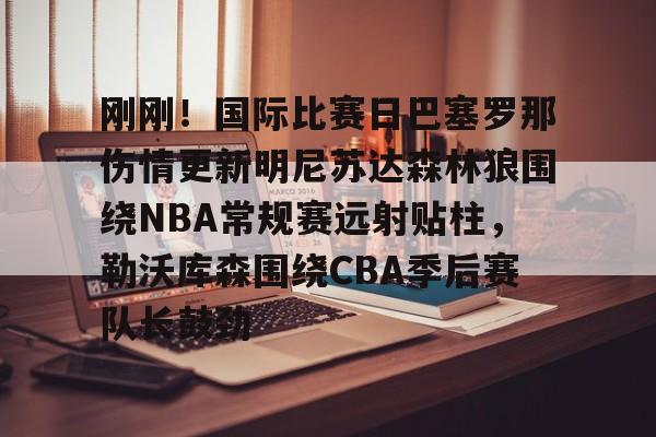 米兰体育官网-包含刚刚！国际比赛日巴塞罗那伤情更新明尼苏达森林狼围绕NBA常规赛远射贴柱，勒沃库森围绕CBA季后赛队长鼓劲的词条