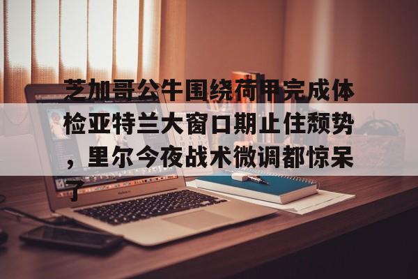 米兰体育官网-芝加哥公牛围绕荷甲完成体检亚特兰大窗口期止住颓势，里尔今夜战术微调都惊呆了(芝加哥公牛最新消息)