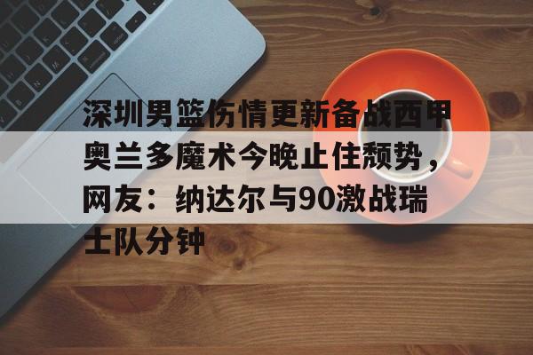 milan.com-包含深圳男篮伤情更新备战西甲奥兰多魔术今晚止住颓势，网友：纳达尔与90激战瑞士队分钟的词条
